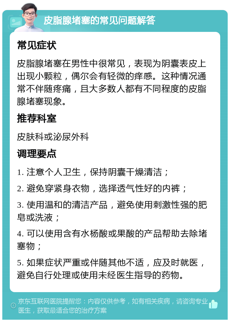 皮脂腺堵塞的常见问题解答 常见症状 皮脂腺堵塞在男性中很常见，表现为阴囊表皮上出现小颗粒，偶尔会有轻微的痒感。这种情况通常不伴随疼痛，且大多数人都有不同程度的皮脂腺堵塞现象。 推荐科室 皮肤科或泌尿外科 调理要点 1. 注意个人卫生，保持阴囊干燥清洁； 2. 避免穿紧身衣物，选择透气性好的内裤； 3. 使用温和的清洁产品，避免使用刺激性强的肥皂或洗液； 4. 可以使用含有水杨酸或果酸的产品帮助去除堵塞物； 5. 如果症状严重或伴随其他不适，应及时就医，避免自行处理或使用未经医生指导的药物。