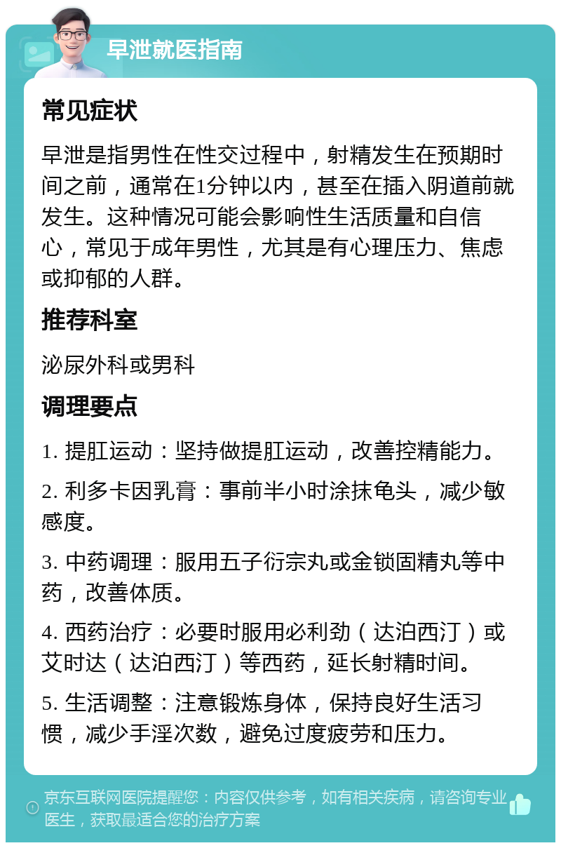 早泄就医指南 常见症状 早泄是指男性在性交过程中，射精发生在预期时间之前，通常在1分钟以内，甚至在插入阴道前就发生。这种情况可能会影响性生活质量和自信心，常见于成年男性，尤其是有心理压力、焦虑或抑郁的人群。 推荐科室 泌尿外科或男科 调理要点 1. 提肛运动：坚持做提肛运动，改善控精能力。 2. 利多卡因乳膏：事前半小时涂抹龟头，减少敏感度。 3. 中药调理：服用五子衍宗丸或金锁固精丸等中药，改善体质。 4. 西药治疗：必要时服用必利劲（达泊西汀）或艾时达（达泊西汀）等西药，延长射精时间。 5. 生活调整：注意锻炼身体，保持良好生活习惯，减少手淫次数，避免过度疲劳和压力。