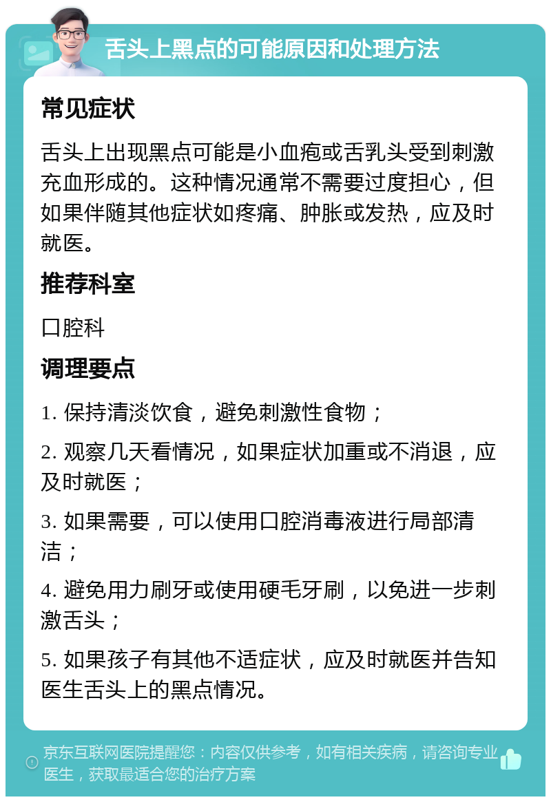 舌头上黑点的可能原因和处理方法 常见症状 舌头上出现黑点可能是小血疱或舌乳头受到刺激充血形成的。这种情况通常不需要过度担心，但如果伴随其他症状如疼痛、肿胀或发热，应及时就医。 推荐科室 口腔科 调理要点 1. 保持清淡饮食，避免刺激性食物； 2. 观察几天看情况，如果症状加重或不消退，应及时就医； 3. 如果需要，可以使用口腔消毒液进行局部清洁； 4. 避免用力刷牙或使用硬毛牙刷，以免进一步刺激舌头； 5. 如果孩子有其他不适症状，应及时就医并告知医生舌头上的黑点情况。