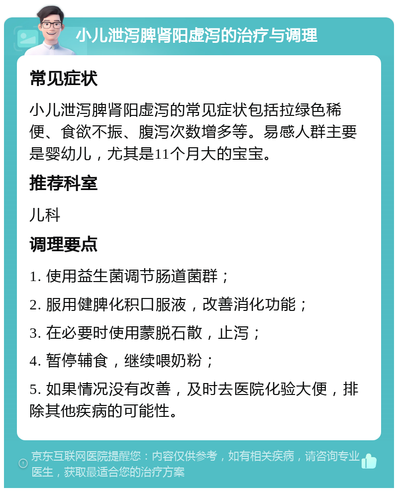 小儿泄泻脾肾阳虚泻的治疗与调理 常见症状 小儿泄泻脾肾阳虚泻的常见症状包括拉绿色稀便、食欲不振、腹泻次数增多等。易感人群主要是婴幼儿，尤其是11个月大的宝宝。 推荐科室 儿科 调理要点 1. 使用益生菌调节肠道菌群； 2. 服用健脾化积口服液，改善消化功能； 3. 在必要时使用蒙脱石散，止泻； 4. 暂停辅食，继续喂奶粉； 5. 如果情况没有改善，及时去医院化验大便，排除其他疾病的可能性。