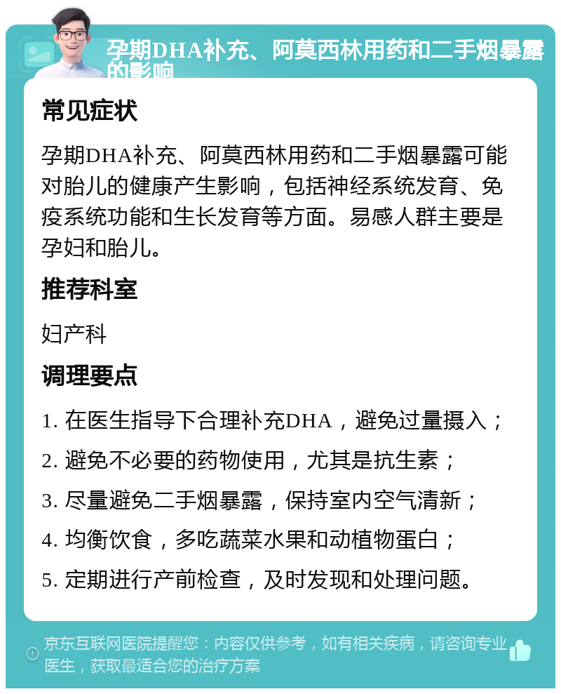 孕期DHA补充、阿莫西林用药和二手烟暴露的影响 常见症状 孕期DHA补充、阿莫西林用药和二手烟暴露可能对胎儿的健康产生影响，包括神经系统发育、免疫系统功能和生长发育等方面。易感人群主要是孕妇和胎儿。 推荐科室 妇产科 调理要点 1. 在医生指导下合理补充DHA，避免过量摄入； 2. 避免不必要的药物使用，尤其是抗生素； 3. 尽量避免二手烟暴露，保持室内空气清新； 4. 均衡饮食，多吃蔬菜水果和动植物蛋白； 5. 定期进行产前检查，及时发现和处理问题。