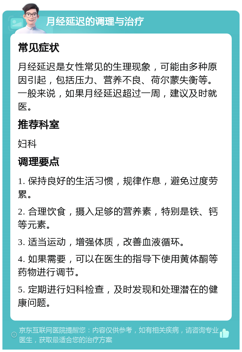 月经延迟的调理与治疗 常见症状 月经延迟是女性常见的生理现象，可能由多种原因引起，包括压力、营养不良、荷尔蒙失衡等。一般来说，如果月经延迟超过一周，建议及时就医。 推荐科室 妇科 调理要点 1. 保持良好的生活习惯，规律作息，避免过度劳累。 2. 合理饮食，摄入足够的营养素，特别是铁、钙等元素。 3. 适当运动，增强体质，改善血液循环。 4. 如果需要，可以在医生的指导下使用黄体酮等药物进行调节。 5. 定期进行妇科检查，及时发现和处理潜在的健康问题。