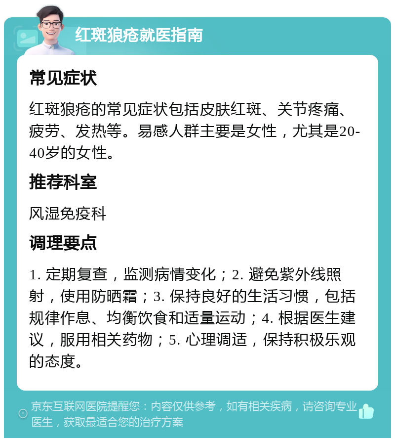 红斑狼疮就医指南 常见症状 红斑狼疮的常见症状包括皮肤红斑、关节疼痛、疲劳、发热等。易感人群主要是女性，尤其是20-40岁的女性。 推荐科室 风湿免疫科 调理要点 1. 定期复查，监测病情变化；2. 避免紫外线照射，使用防晒霜；3. 保持良好的生活习惯，包括规律作息、均衡饮食和适量运动；4. 根据医生建议，服用相关药物；5. 心理调适，保持积极乐观的态度。