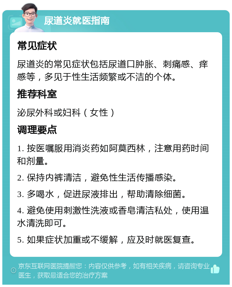 尿道炎就医指南 常见症状 尿道炎的常见症状包括尿道口肿胀、刺痛感、痒感等，多见于性生活频繁或不洁的个体。 推荐科室 泌尿外科或妇科（女性） 调理要点 1. 按医嘱服用消炎药如阿莫西林，注意用药时间和剂量。 2. 保持内裤清洁，避免性生活传播感染。 3. 多喝水，促进尿液排出，帮助清除细菌。 4. 避免使用刺激性洗液或香皂清洁私处，使用温水清洗即可。 5. 如果症状加重或不缓解，应及时就医复查。