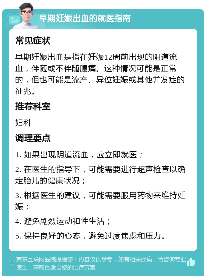 早期妊娠出血的就医指南 常见症状 早期妊娠出血是指在妊娠12周前出现的阴道流血，伴随或不伴随腹痛。这种情况可能是正常的，但也可能是流产、异位妊娠或其他并发症的征兆。 推荐科室 妇科 调理要点 1. 如果出现阴道流血，应立即就医； 2. 在医生的指导下，可能需要进行超声检查以确定胎儿的健康状况； 3. 根据医生的建议，可能需要服用药物来维持妊娠； 4. 避免剧烈运动和性生活； 5. 保持良好的心态，避免过度焦虑和压力。