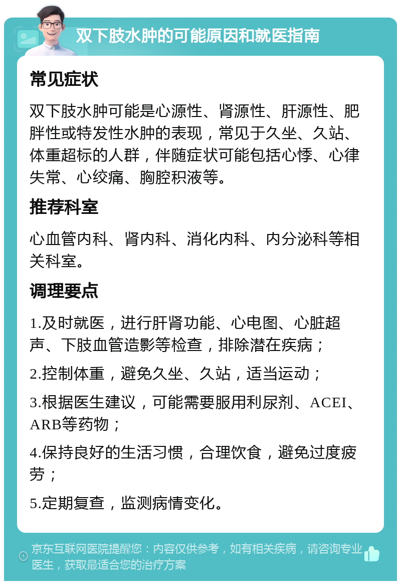 双下肢水肿的可能原因和就医指南 常见症状 双下肢水肿可能是心源性、肾源性、肝源性、肥胖性或特发性水肿的表现，常见于久坐、久站、体重超标的人群，伴随症状可能包括心悸、心律失常、心绞痛、胸腔积液等。 推荐科室 心血管内科、肾内科、消化内科、内分泌科等相关科室。 调理要点 1.及时就医，进行肝肾功能、心电图、心脏超声、下肢血管造影等检查，排除潜在疾病； 2.控制体重，避免久坐、久站，适当运动； 3.根据医生建议，可能需要服用利尿剂、ACEI、ARB等药物； 4.保持良好的生活习惯，合理饮食，避免过度疲劳； 5.定期复查，监测病情变化。