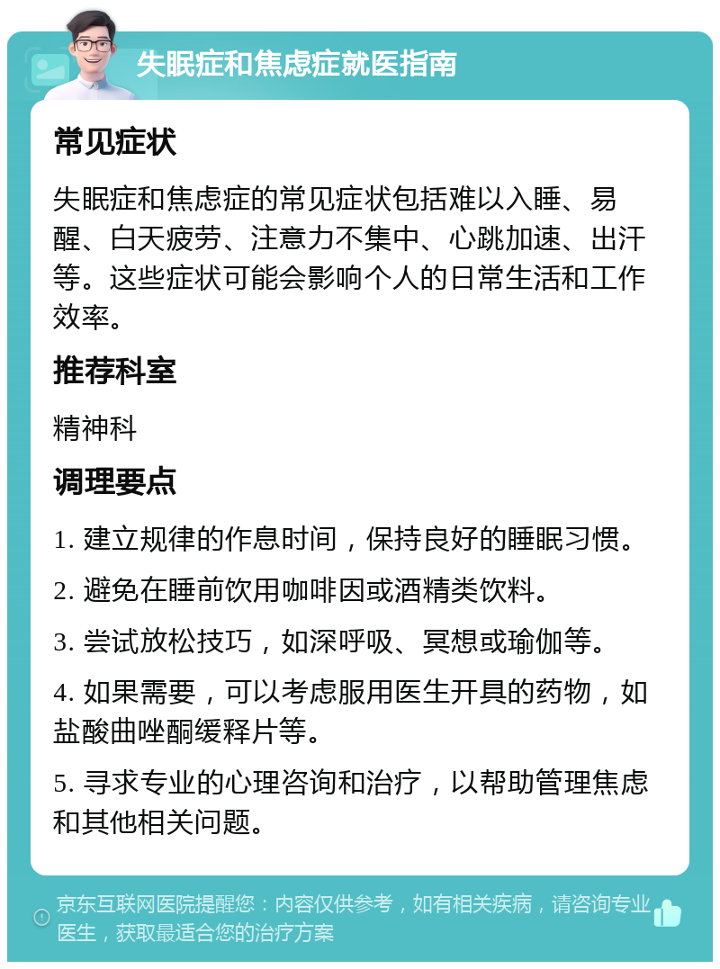 失眠症和焦虑症就医指南 常见症状 失眠症和焦虑症的常见症状包括难以入睡、易醒、白天疲劳、注意力不集中、心跳加速、出汗等。这些症状可能会影响个人的日常生活和工作效率。 推荐科室 精神科 调理要点 1. 建立规律的作息时间，保持良好的睡眠习惯。 2. 避免在睡前饮用咖啡因或酒精类饮料。 3. 尝试放松技巧，如深呼吸、冥想或瑜伽等。 4. 如果需要，可以考虑服用医生开具的药物，如盐酸曲唑酮缓释片等。 5. 寻求专业的心理咨询和治疗，以帮助管理焦虑和其他相关问题。