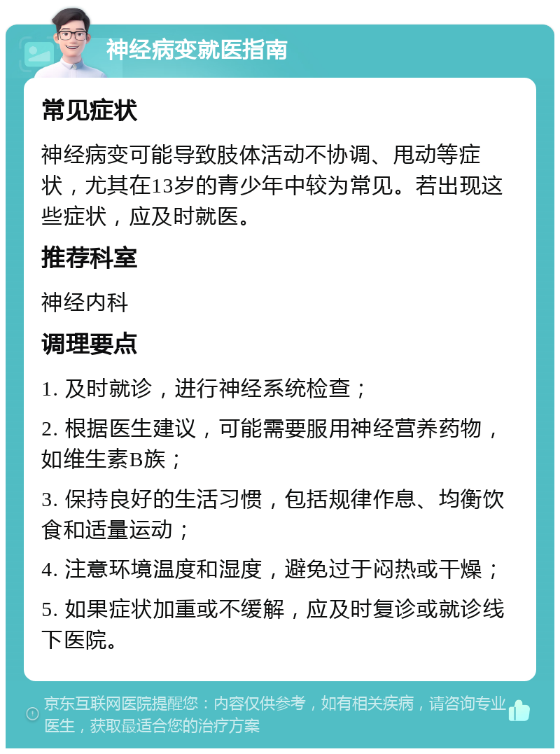 神经病变就医指南 常见症状 神经病变可能导致肢体活动不协调、甩动等症状，尤其在13岁的青少年中较为常见。若出现这些症状，应及时就医。 推荐科室 神经内科 调理要点 1. 及时就诊，进行神经系统检查； 2. 根据医生建议，可能需要服用神经营养药物，如维生素B族； 3. 保持良好的生活习惯，包括规律作息、均衡饮食和适量运动； 4. 注意环境温度和湿度，避免过于闷热或干燥； 5. 如果症状加重或不缓解，应及时复诊或就诊线下医院。