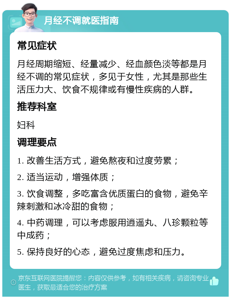 月经不调就医指南 常见症状 月经周期缩短、经量减少、经血颜色淡等都是月经不调的常见症状，多见于女性，尤其是那些生活压力大、饮食不规律或有慢性疾病的人群。 推荐科室 妇科 调理要点 1. 改善生活方式，避免熬夜和过度劳累； 2. 适当运动，增强体质； 3. 饮食调整，多吃富含优质蛋白的食物，避免辛辣刺激和冰冷甜的食物； 4. 中药调理，可以考虑服用逍遥丸、八珍颗粒等中成药； 5. 保持良好的心态，避免过度焦虑和压力。