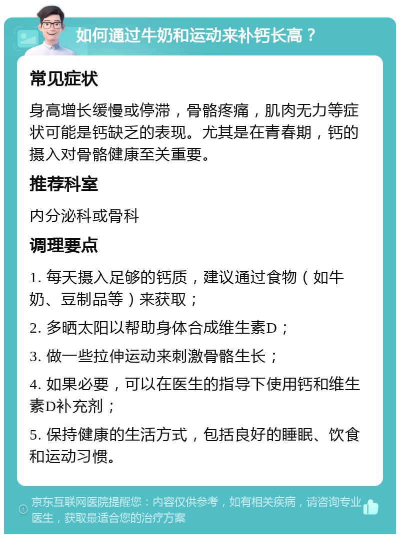 如何通过牛奶和运动来补钙长高？ 常见症状 身高增长缓慢或停滞，骨骼疼痛，肌肉无力等症状可能是钙缺乏的表现。尤其是在青春期，钙的摄入对骨骼健康至关重要。 推荐科室 内分泌科或骨科 调理要点 1. 每天摄入足够的钙质，建议通过食物（如牛奶、豆制品等）来获取； 2. 多晒太阳以帮助身体合成维生素D； 3. 做一些拉伸运动来刺激骨骼生长； 4. 如果必要，可以在医生的指导下使用钙和维生素D补充剂； 5. 保持健康的生活方式，包括良好的睡眠、饮食和运动习惯。