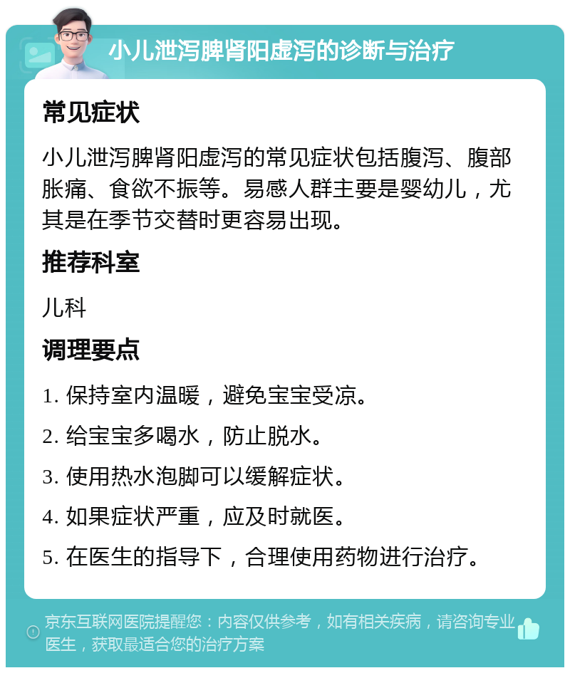 小儿泄泻脾肾阳虚泻的诊断与治疗 常见症状 小儿泄泻脾肾阳虚泻的常见症状包括腹泻、腹部胀痛、食欲不振等。易感人群主要是婴幼儿，尤其是在季节交替时更容易出现。 推荐科室 儿科 调理要点 1. 保持室内温暖，避免宝宝受凉。 2. 给宝宝多喝水，防止脱水。 3. 使用热水泡脚可以缓解症状。 4. 如果症状严重，应及时就医。 5. 在医生的指导下，合理使用药物进行治疗。