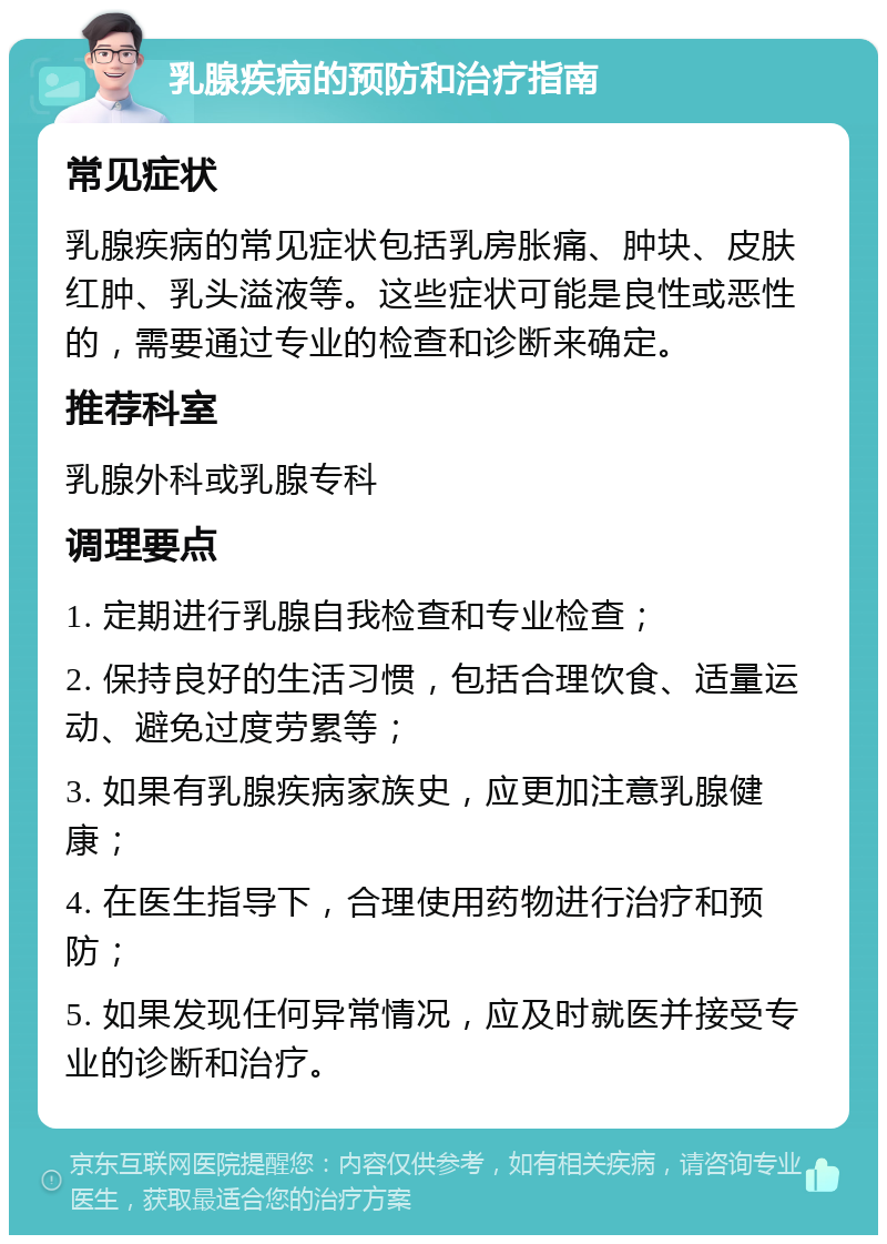 乳腺疾病的预防和治疗指南 常见症状 乳腺疾病的常见症状包括乳房胀痛、肿块、皮肤红肿、乳头溢液等。这些症状可能是良性或恶性的，需要通过专业的检查和诊断来确定。 推荐科室 乳腺外科或乳腺专科 调理要点 1. 定期进行乳腺自我检查和专业检查； 2. 保持良好的生活习惯，包括合理饮食、适量运动、避免过度劳累等； 3. 如果有乳腺疾病家族史，应更加注意乳腺健康； 4. 在医生指导下，合理使用药物进行治疗和预防； 5. 如果发现任何异常情况，应及时就医并接受专业的诊断和治疗。