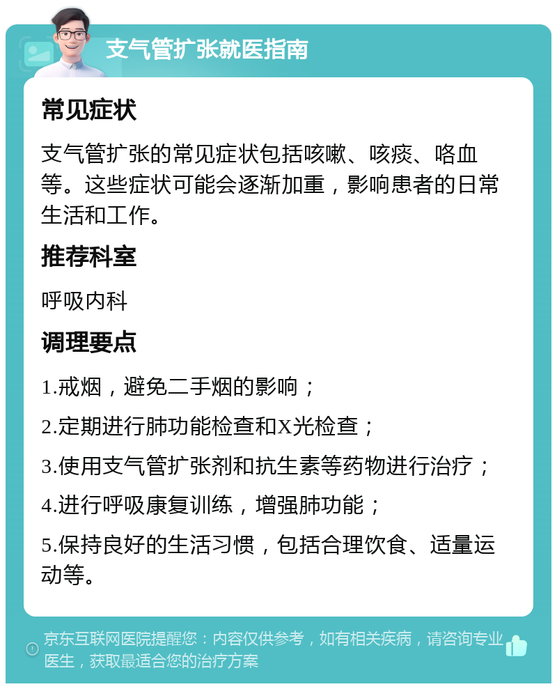 支气管扩张就医指南 常见症状 支气管扩张的常见症状包括咳嗽、咳痰、咯血等。这些症状可能会逐渐加重，影响患者的日常生活和工作。 推荐科室 呼吸内科 调理要点 1.戒烟，避免二手烟的影响； 2.定期进行肺功能检查和X光检查； 3.使用支气管扩张剂和抗生素等药物进行治疗； 4.进行呼吸康复训练，增强肺功能； 5.保持良好的生活习惯，包括合理饮食、适量运动等。