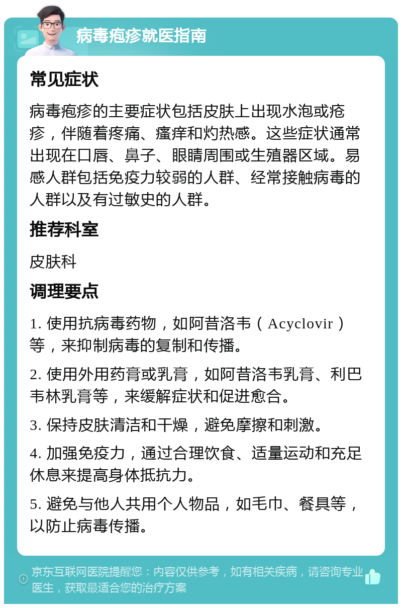 病毒疱疹就医指南 常见症状 病毒疱疹的主要症状包括皮肤上出现水泡或疮疹，伴随着疼痛、瘙痒和灼热感。这些症状通常出现在口唇、鼻子、眼睛周围或生殖器区域。易感人群包括免疫力较弱的人群、经常接触病毒的人群以及有过敏史的人群。 推荐科室 皮肤科 调理要点 1. 使用抗病毒药物，如阿昔洛韦（Acyclovir）等，来抑制病毒的复制和传播。 2. 使用外用药膏或乳膏，如阿昔洛韦乳膏、利巴韦林乳膏等，来缓解症状和促进愈合。 3. 保持皮肤清洁和干燥，避免摩擦和刺激。 4. 加强免疫力，通过合理饮食、适量运动和充足休息来提高身体抵抗力。 5. 避免与他人共用个人物品，如毛巾、餐具等，以防止病毒传播。