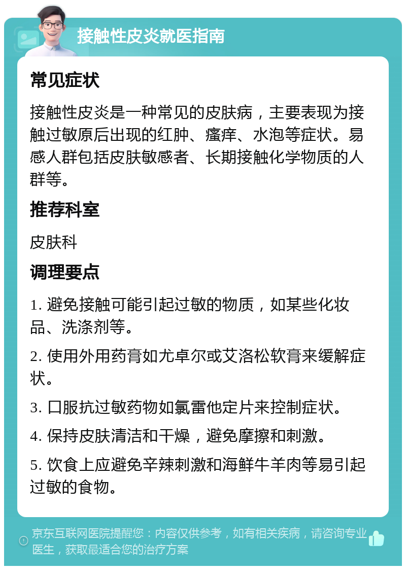 接触性皮炎就医指南 常见症状 接触性皮炎是一种常见的皮肤病，主要表现为接触过敏原后出现的红肿、瘙痒、水泡等症状。易感人群包括皮肤敏感者、长期接触化学物质的人群等。 推荐科室 皮肤科 调理要点 1. 避免接触可能引起过敏的物质，如某些化妆品、洗涤剂等。 2. 使用外用药膏如尤卓尔或艾洛松软膏来缓解症状。 3. 口服抗过敏药物如氯雷他定片来控制症状。 4. 保持皮肤清洁和干燥，避免摩擦和刺激。 5. 饮食上应避免辛辣刺激和海鲜牛羊肉等易引起过敏的食物。