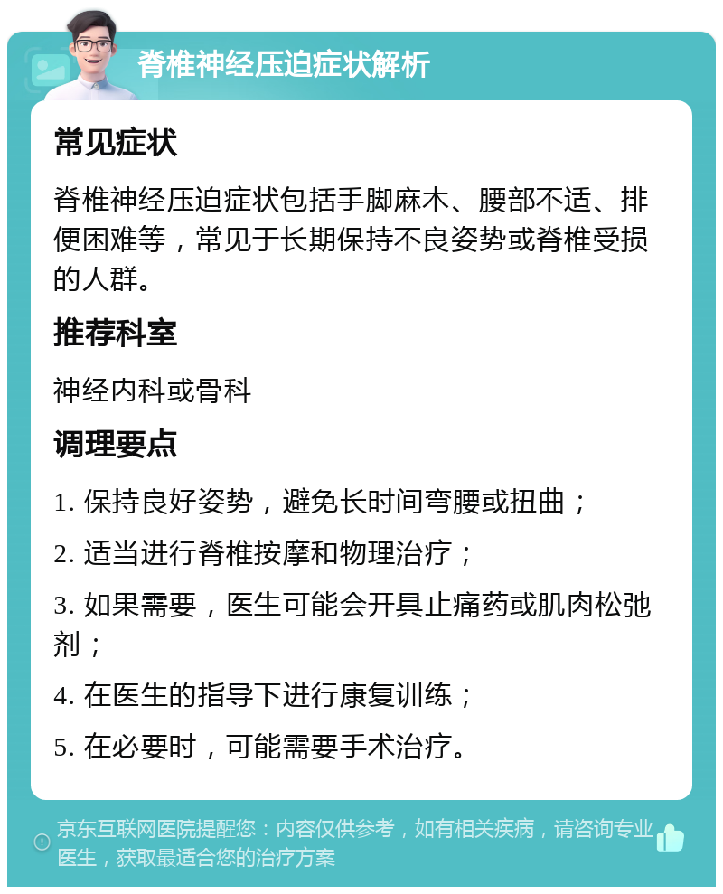 脊椎神经压迫症状解析 常见症状 脊椎神经压迫症状包括手脚麻木、腰部不适、排便困难等，常见于长期保持不良姿势或脊椎受损的人群。 推荐科室 神经内科或骨科 调理要点 1. 保持良好姿势，避免长时间弯腰或扭曲； 2. 适当进行脊椎按摩和物理治疗； 3. 如果需要，医生可能会开具止痛药或肌肉松弛剂； 4. 在医生的指导下进行康复训练； 5. 在必要时，可能需要手术治疗。