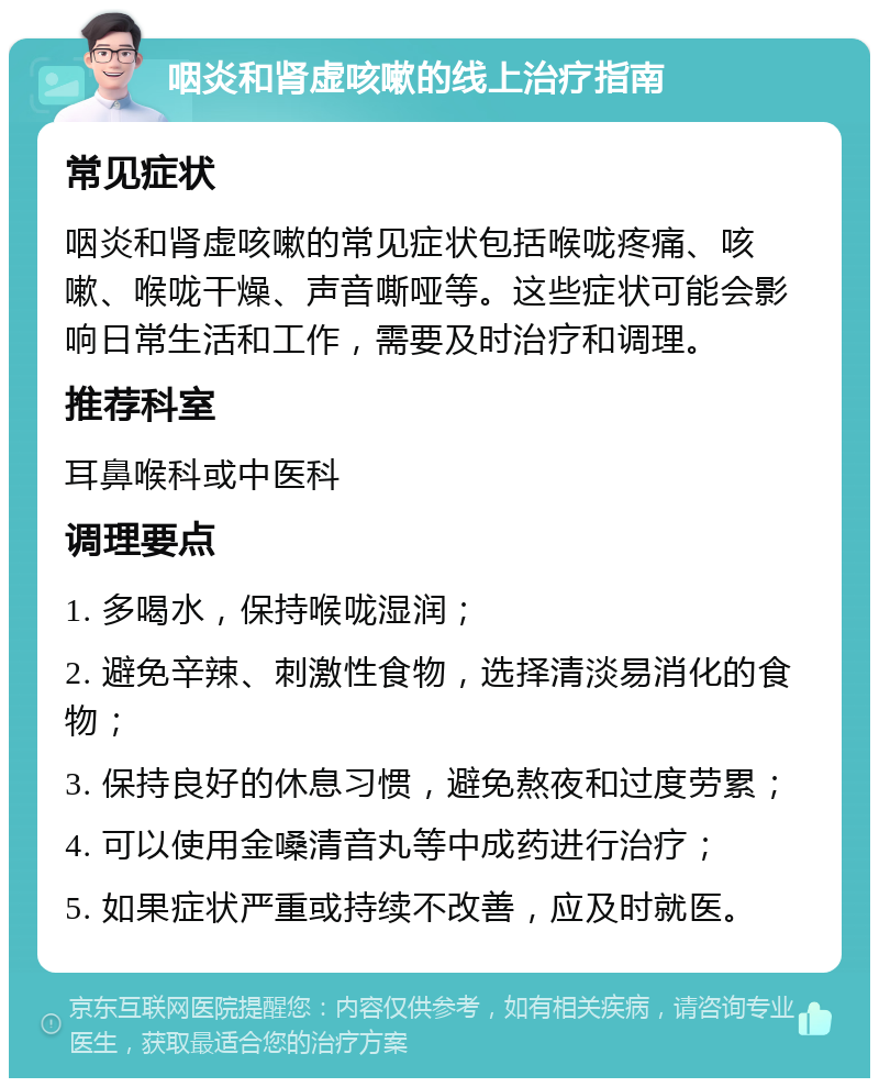 咽炎和肾虚咳嗽的线上治疗指南 常见症状 咽炎和肾虚咳嗽的常见症状包括喉咙疼痛、咳嗽、喉咙干燥、声音嘶哑等。这些症状可能会影响日常生活和工作，需要及时治疗和调理。 推荐科室 耳鼻喉科或中医科 调理要点 1. 多喝水，保持喉咙湿润； 2. 避免辛辣、刺激性食物，选择清淡易消化的食物； 3. 保持良好的休息习惯，避免熬夜和过度劳累； 4. 可以使用金嗓清音丸等中成药进行治疗； 5. 如果症状严重或持续不改善，应及时就医。