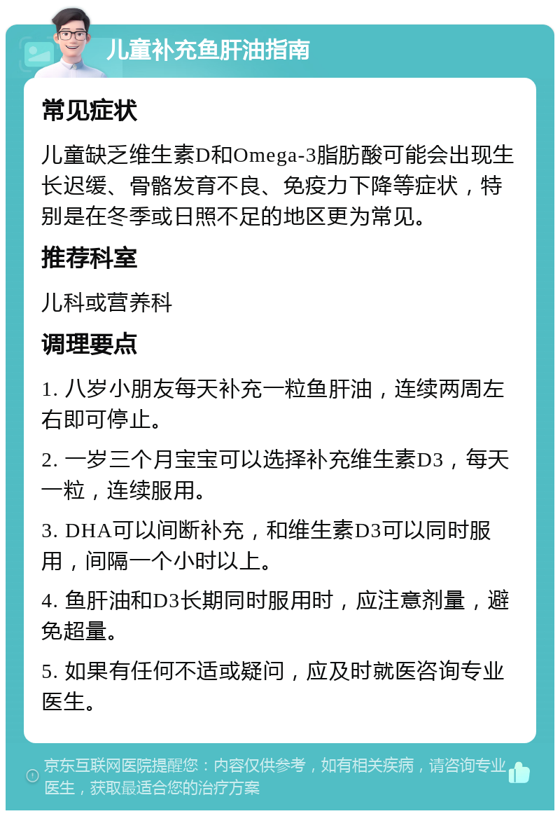 儿童补充鱼肝油指南 常见症状 儿童缺乏维生素D和Omega-3脂肪酸可能会出现生长迟缓、骨骼发育不良、免疫力下降等症状，特别是在冬季或日照不足的地区更为常见。 推荐科室 儿科或营养科 调理要点 1. 八岁小朋友每天补充一粒鱼肝油，连续两周左右即可停止。 2. 一岁三个月宝宝可以选择补充维生素D3，每天一粒，连续服用。 3. DHA可以间断补充，和维生素D3可以同时服用，间隔一个小时以上。 4. 鱼肝油和D3长期同时服用时，应注意剂量，避免超量。 5. 如果有任何不适或疑问，应及时就医咨询专业医生。