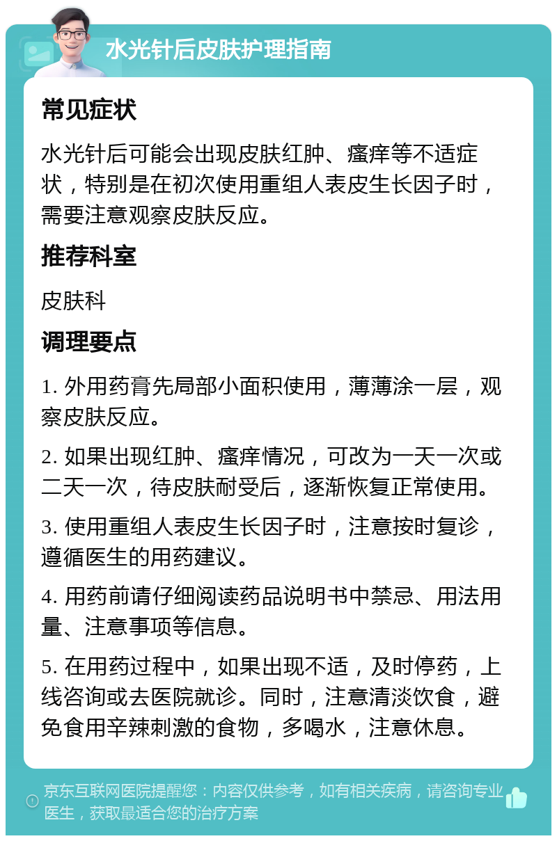 水光针后皮肤护理指南 常见症状 水光针后可能会出现皮肤红肿、瘙痒等不适症状，特别是在初次使用重组人表皮生长因子时，需要注意观察皮肤反应。 推荐科室 皮肤科 调理要点 1. 外用药膏先局部小面积使用，薄薄涂一层，观察皮肤反应。 2. 如果出现红肿、瘙痒情况，可改为一天一次或二天一次，待皮肤耐受后，逐渐恢复正常使用。 3. 使用重组人表皮生长因子时，注意按时复诊，遵循医生的用药建议。 4. 用药前请仔细阅读药品说明书中禁忌、用法用量、注意事项等信息。 5. 在用药过程中，如果出现不适，及时停药，上线咨询或去医院就诊。同时，注意清淡饮食，避免食用辛辣刺激的食物，多喝水，注意休息。