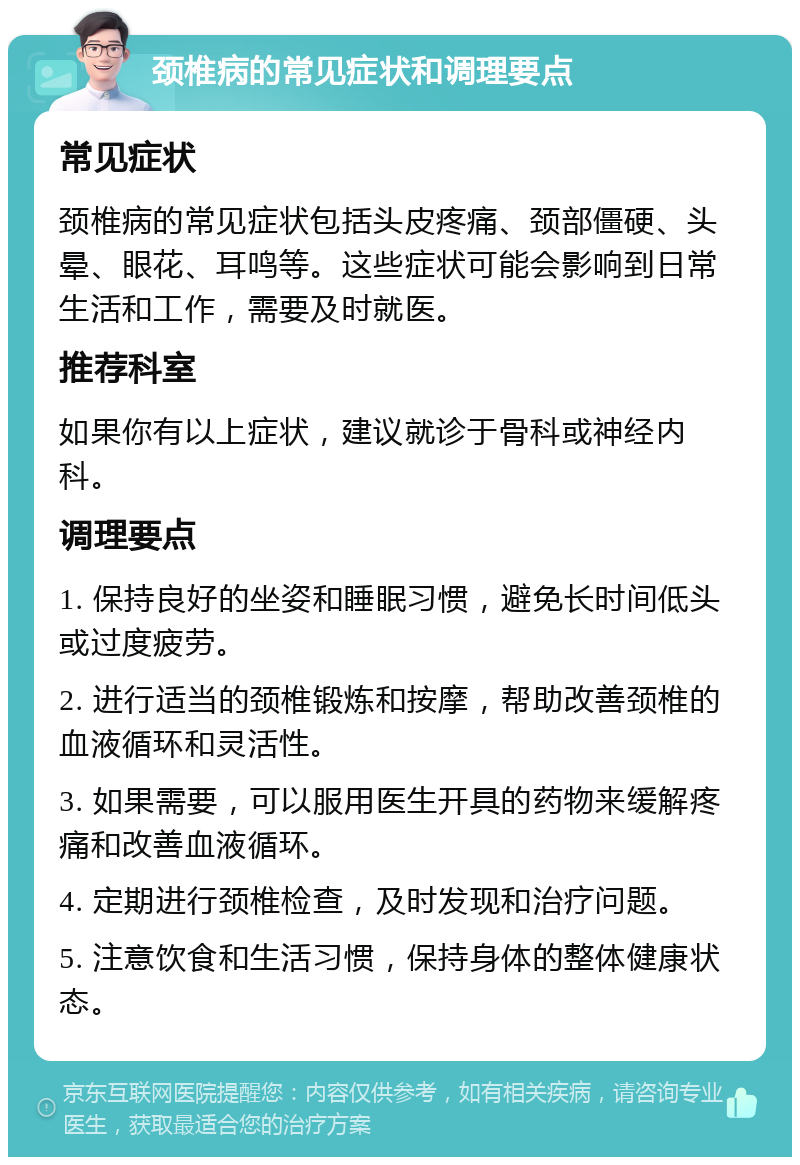 颈椎病的常见症状和调理要点 常见症状 颈椎病的常见症状包括头皮疼痛、颈部僵硬、头晕、眼花、耳鸣等。这些症状可能会影响到日常生活和工作，需要及时就医。 推荐科室 如果你有以上症状，建议就诊于骨科或神经内科。 调理要点 1. 保持良好的坐姿和睡眠习惯，避免长时间低头或过度疲劳。 2. 进行适当的颈椎锻炼和按摩，帮助改善颈椎的血液循环和灵活性。 3. 如果需要，可以服用医生开具的药物来缓解疼痛和改善血液循环。 4. 定期进行颈椎检查，及时发现和治疗问题。 5. 注意饮食和生活习惯，保持身体的整体健康状态。