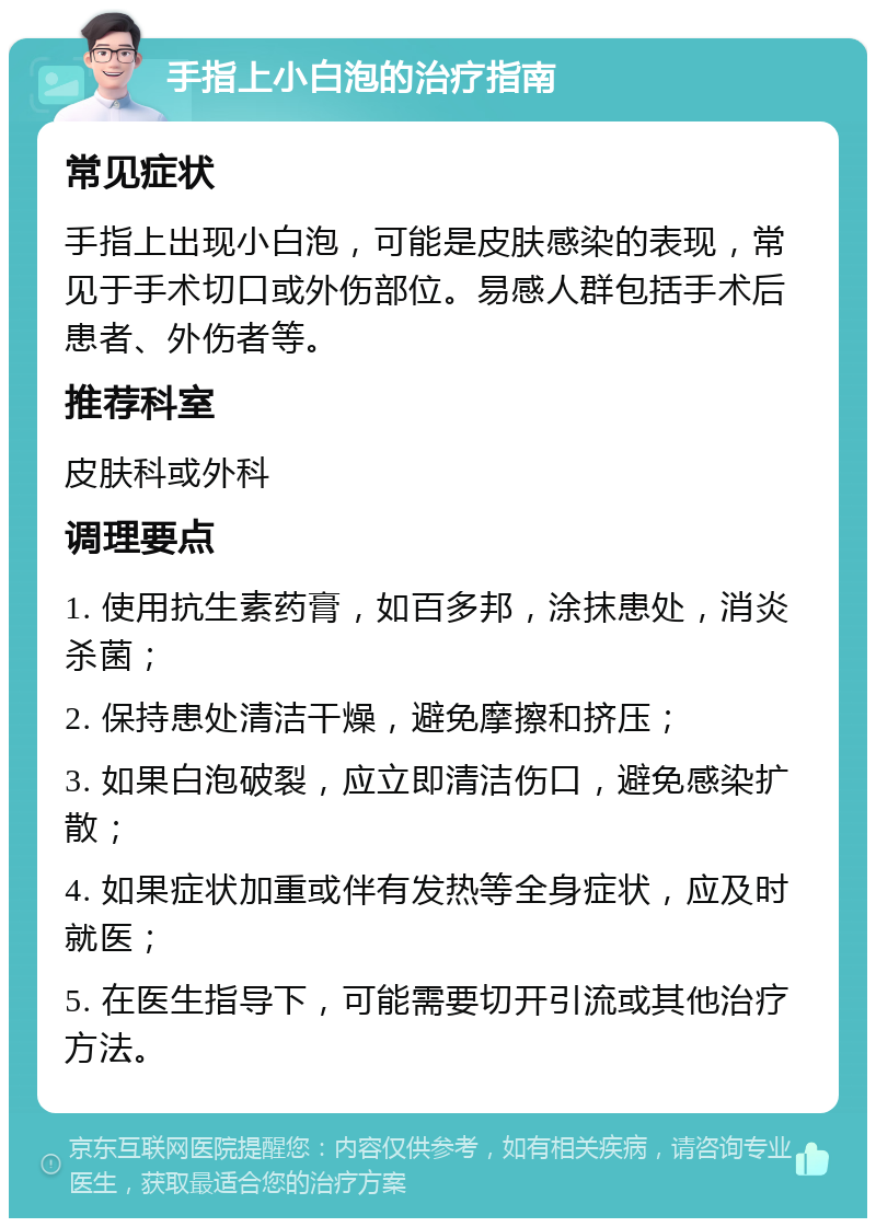 手指上小白泡的治疗指南 常见症状 手指上出现小白泡，可能是皮肤感染的表现，常见于手术切口或外伤部位。易感人群包括手术后患者、外伤者等。 推荐科室 皮肤科或外科 调理要点 1. 使用抗生素药膏，如百多邦，涂抹患处，消炎杀菌； 2. 保持患处清洁干燥，避免摩擦和挤压； 3. 如果白泡破裂，应立即清洁伤口，避免感染扩散； 4. 如果症状加重或伴有发热等全身症状，应及时就医； 5. 在医生指导下，可能需要切开引流或其他治疗方法。