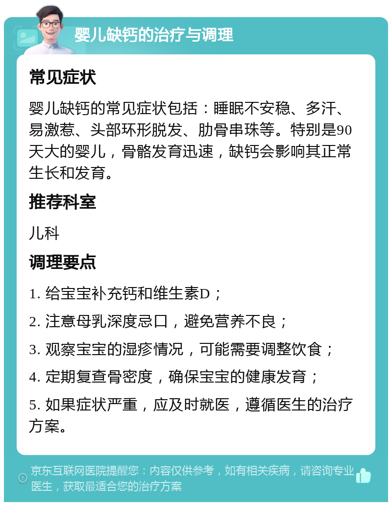 婴儿缺钙的治疗与调理 常见症状 婴儿缺钙的常见症状包括：睡眠不安稳、多汗、易激惹、头部环形脱发、肋骨串珠等。特别是90天大的婴儿，骨骼发育迅速，缺钙会影响其正常生长和发育。 推荐科室 儿科 调理要点 1. 给宝宝补充钙和维生素D； 2. 注意母乳深度忌口，避免营养不良； 3. 观察宝宝的湿疹情况，可能需要调整饮食； 4. 定期复查骨密度，确保宝宝的健康发育； 5. 如果症状严重，应及时就医，遵循医生的治疗方案。