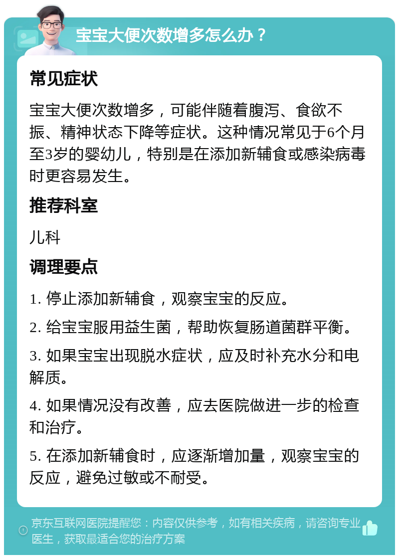 宝宝大便次数增多怎么办？ 常见症状 宝宝大便次数增多，可能伴随着腹泻、食欲不振、精神状态下降等症状。这种情况常见于6个月至3岁的婴幼儿，特别是在添加新辅食或感染病毒时更容易发生。 推荐科室 儿科 调理要点 1. 停止添加新辅食，观察宝宝的反应。 2. 给宝宝服用益生菌，帮助恢复肠道菌群平衡。 3. 如果宝宝出现脱水症状，应及时补充水分和电解质。 4. 如果情况没有改善，应去医院做进一步的检查和治疗。 5. 在添加新辅食时，应逐渐增加量，观察宝宝的反应，避免过敏或不耐受。