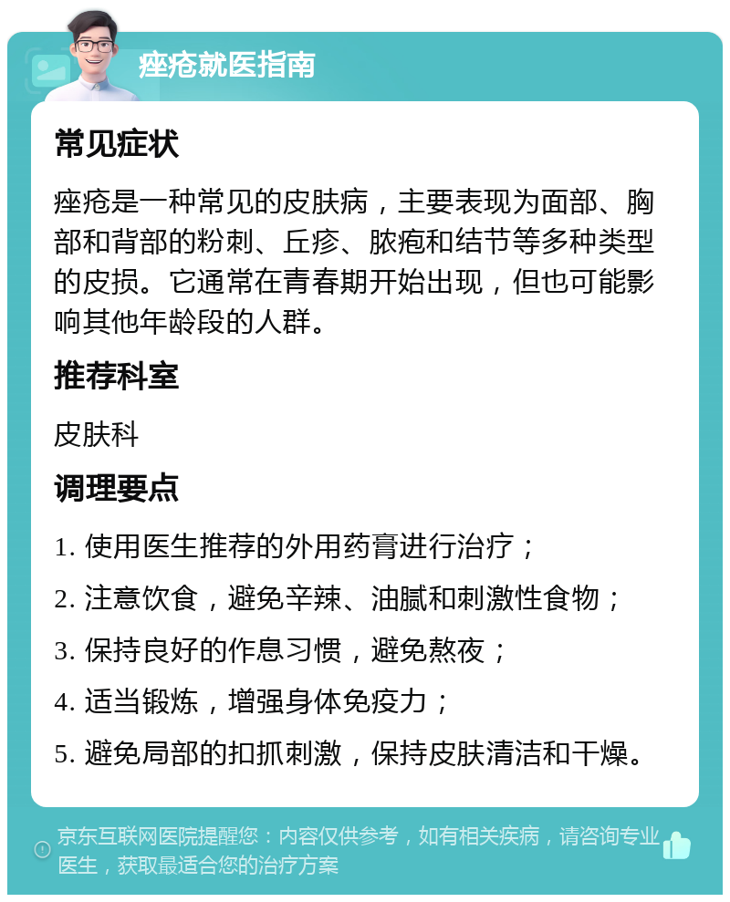 痤疮就医指南 常见症状 痤疮是一种常见的皮肤病，主要表现为面部、胸部和背部的粉刺、丘疹、脓疱和结节等多种类型的皮损。它通常在青春期开始出现，但也可能影响其他年龄段的人群。 推荐科室 皮肤科 调理要点 1. 使用医生推荐的外用药膏进行治疗； 2. 注意饮食，避免辛辣、油腻和刺激性食物； 3. 保持良好的作息习惯，避免熬夜； 4. 适当锻炼，增强身体免疫力； 5. 避免局部的扣抓刺激，保持皮肤清洁和干燥。