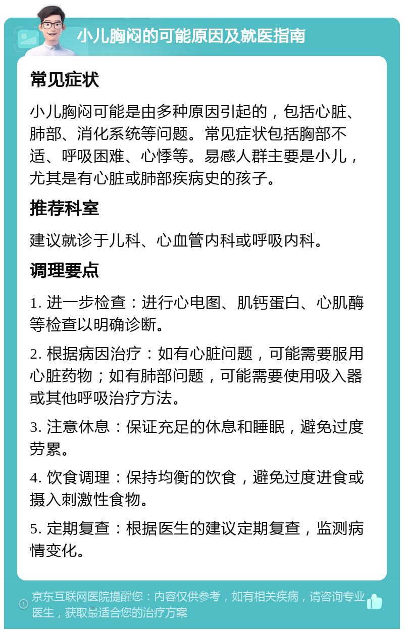 小儿胸闷的可能原因及就医指南 常见症状 小儿胸闷可能是由多种原因引起的，包括心脏、肺部、消化系统等问题。常见症状包括胸部不适、呼吸困难、心悸等。易感人群主要是小儿，尤其是有心脏或肺部疾病史的孩子。 推荐科室 建议就诊于儿科、心血管内科或呼吸内科。 调理要点 1. 进一步检查：进行心电图、肌钙蛋白、心肌酶等检查以明确诊断。 2. 根据病因治疗：如有心脏问题，可能需要服用心脏药物；如有肺部问题，可能需要使用吸入器或其他呼吸治疗方法。 3. 注意休息：保证充足的休息和睡眠，避免过度劳累。 4. 饮食调理：保持均衡的饮食，避免过度进食或摄入刺激性食物。 5. 定期复查：根据医生的建议定期复查，监测病情变化。