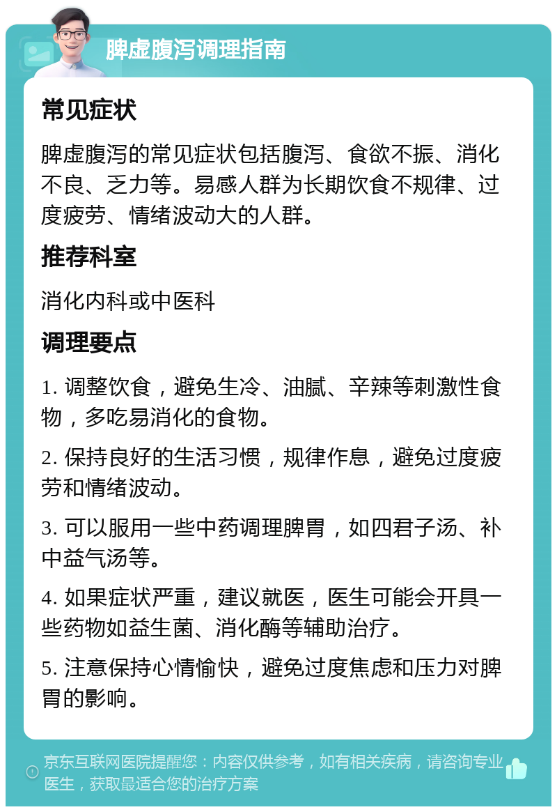 脾虚腹泻调理指南 常见症状 脾虚腹泻的常见症状包括腹泻、食欲不振、消化不良、乏力等。易感人群为长期饮食不规律、过度疲劳、情绪波动大的人群。 推荐科室 消化内科或中医科 调理要点 1. 调整饮食，避免生冷、油腻、辛辣等刺激性食物，多吃易消化的食物。 2. 保持良好的生活习惯，规律作息，避免过度疲劳和情绪波动。 3. 可以服用一些中药调理脾胃，如四君子汤、补中益气汤等。 4. 如果症状严重，建议就医，医生可能会开具一些药物如益生菌、消化酶等辅助治疗。 5. 注意保持心情愉快，避免过度焦虑和压力对脾胃的影响。