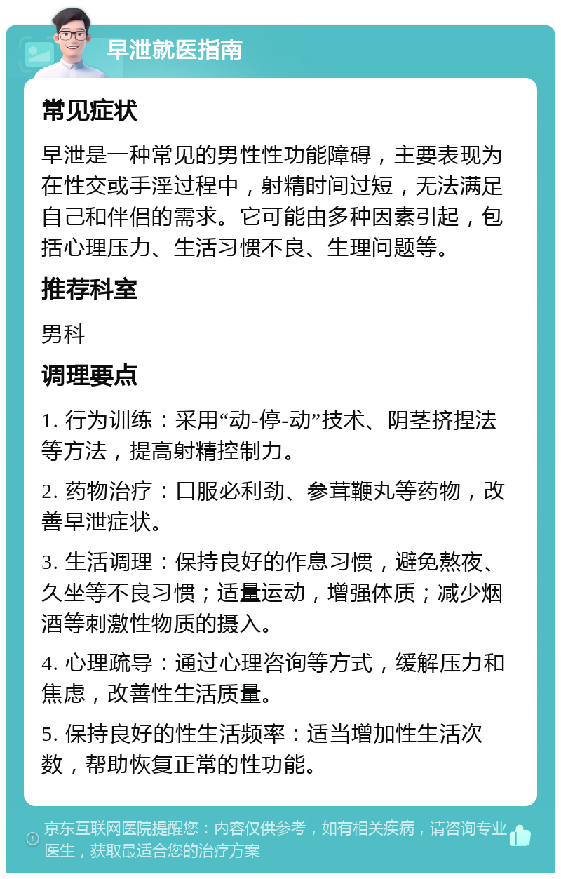 早泄就医指南 常见症状 早泄是一种常见的男性性功能障碍，主要表现为在性交或手淫过程中，射精时间过短，无法满足自己和伴侣的需求。它可能由多种因素引起，包括心理压力、生活习惯不良、生理问题等。 推荐科室 男科 调理要点 1. 行为训练：采用“动-停-动”技术、阴茎挤捏法等方法，提高射精控制力。 2. 药物治疗：口服必利劲、参茸鞭丸等药物，改善早泄症状。 3. 生活调理：保持良好的作息习惯，避免熬夜、久坐等不良习惯；适量运动，增强体质；减少烟酒等刺激性物质的摄入。 4. 心理疏导：通过心理咨询等方式，缓解压力和焦虑，改善性生活质量。 5. 保持良好的性生活频率：适当增加性生活次数，帮助恢复正常的性功能。