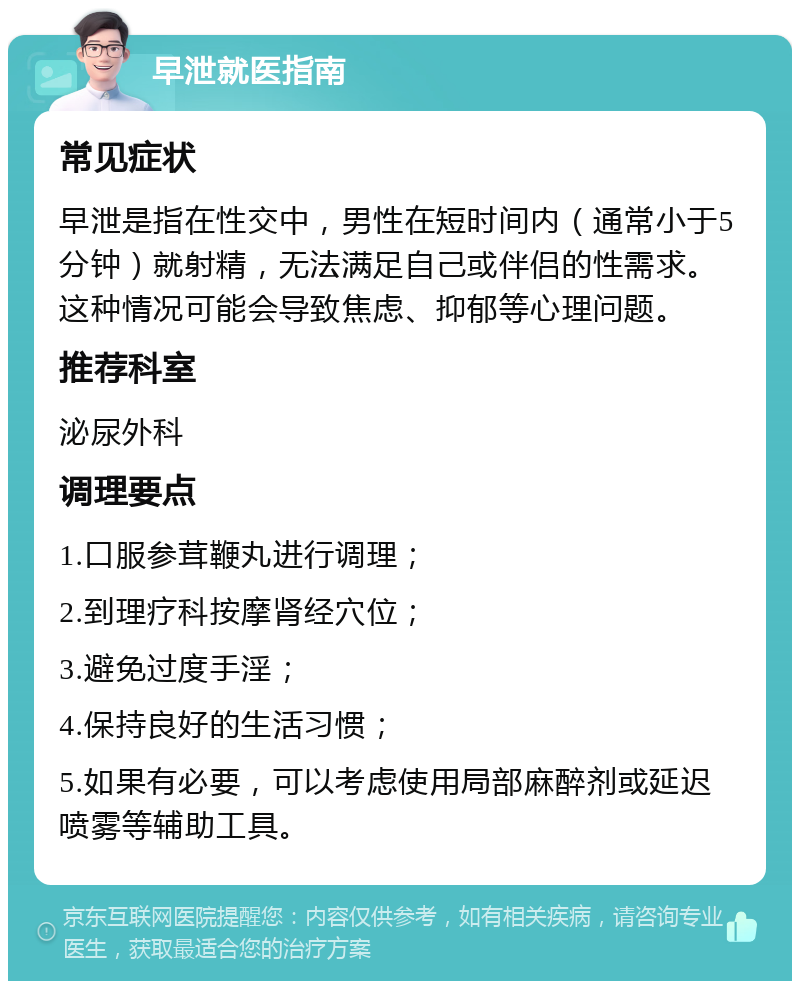 早泄就医指南 常见症状 早泄是指在性交中，男性在短时间内（通常小于5分钟）就射精，无法满足自己或伴侣的性需求。这种情况可能会导致焦虑、抑郁等心理问题。 推荐科室 泌尿外科 调理要点 1.口服参茸鞭丸进行调理； 2.到理疗科按摩肾经穴位； 3.避免过度手淫； 4.保持良好的生活习惯； 5.如果有必要，可以考虑使用局部麻醉剂或延迟喷雾等辅助工具。