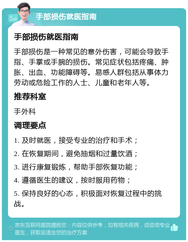 手部损伤就医指南 手部损伤就医指南 手部损伤是一种常见的意外伤害，可能会导致手指、手掌或手腕的损伤。常见症状包括疼痛、肿胀、出血、功能障碍等。易感人群包括从事体力劳动或危险工作的人士、儿童和老年人等。 推荐科室 手外科 调理要点 1. 及时就医，接受专业的治疗和手术； 2. 在恢复期间，避免抽烟和过量饮酒； 3. 进行康复锻炼，帮助手部恢复功能； 4. 遵循医生的建议，按时服用药物； 5. 保持良好的心态，积极面对恢复过程中的挑战。