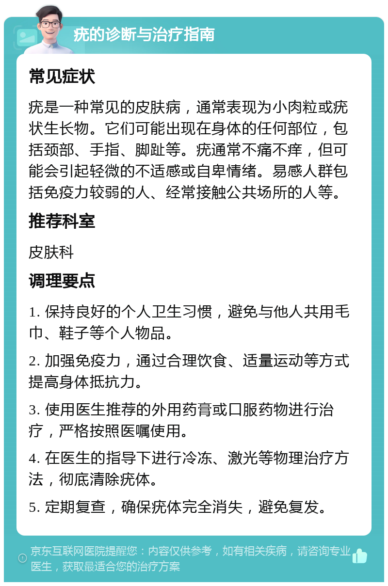 疣的诊断与治疗指南 常见症状 疣是一种常见的皮肤病，通常表现为小肉粒或疣状生长物。它们可能出现在身体的任何部位，包括颈部、手指、脚趾等。疣通常不痛不痒，但可能会引起轻微的不适感或自卑情绪。易感人群包括免疫力较弱的人、经常接触公共场所的人等。 推荐科室 皮肤科 调理要点 1. 保持良好的个人卫生习惯，避免与他人共用毛巾、鞋子等个人物品。 2. 加强免疫力，通过合理饮食、适量运动等方式提高身体抵抗力。 3. 使用医生推荐的外用药膏或口服药物进行治疗，严格按照医嘱使用。 4. 在医生的指导下进行冷冻、激光等物理治疗方法，彻底清除疣体。 5. 定期复查，确保疣体完全消失，避免复发。