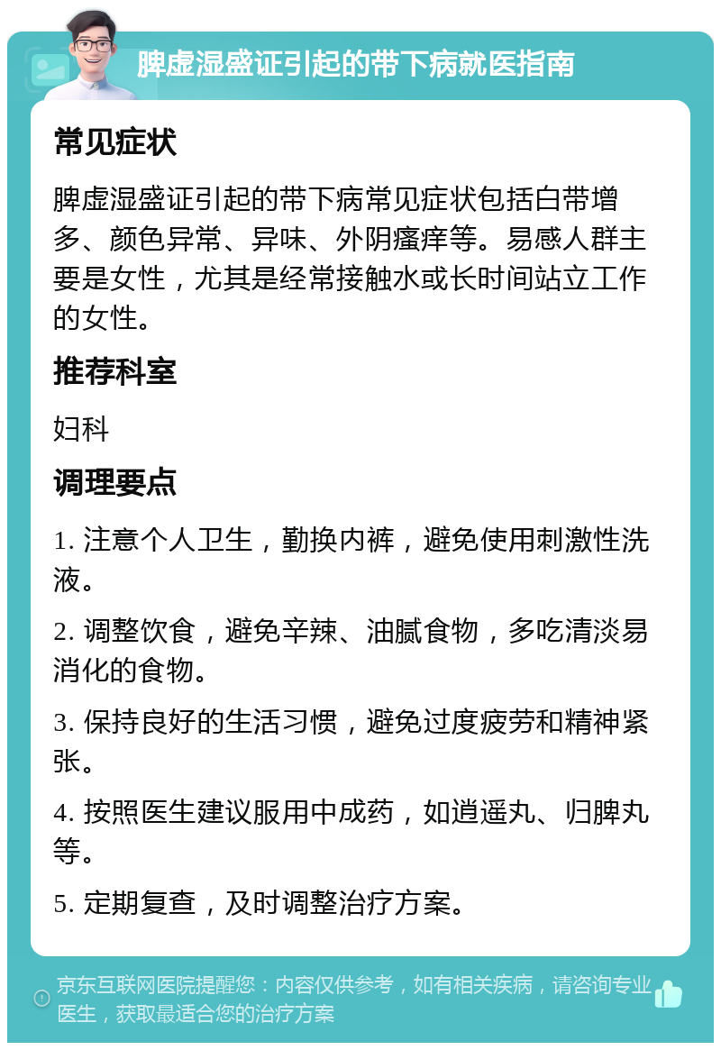 脾虚湿盛证引起的带下病就医指南 常见症状 脾虚湿盛证引起的带下病常见症状包括白带增多、颜色异常、异味、外阴瘙痒等。易感人群主要是女性，尤其是经常接触水或长时间站立工作的女性。 推荐科室 妇科 调理要点 1. 注意个人卫生，勤换内裤，避免使用刺激性洗液。 2. 调整饮食，避免辛辣、油腻食物，多吃清淡易消化的食物。 3. 保持良好的生活习惯，避免过度疲劳和精神紧张。 4. 按照医生建议服用中成药，如逍遥丸、归脾丸等。 5. 定期复查，及时调整治疗方案。