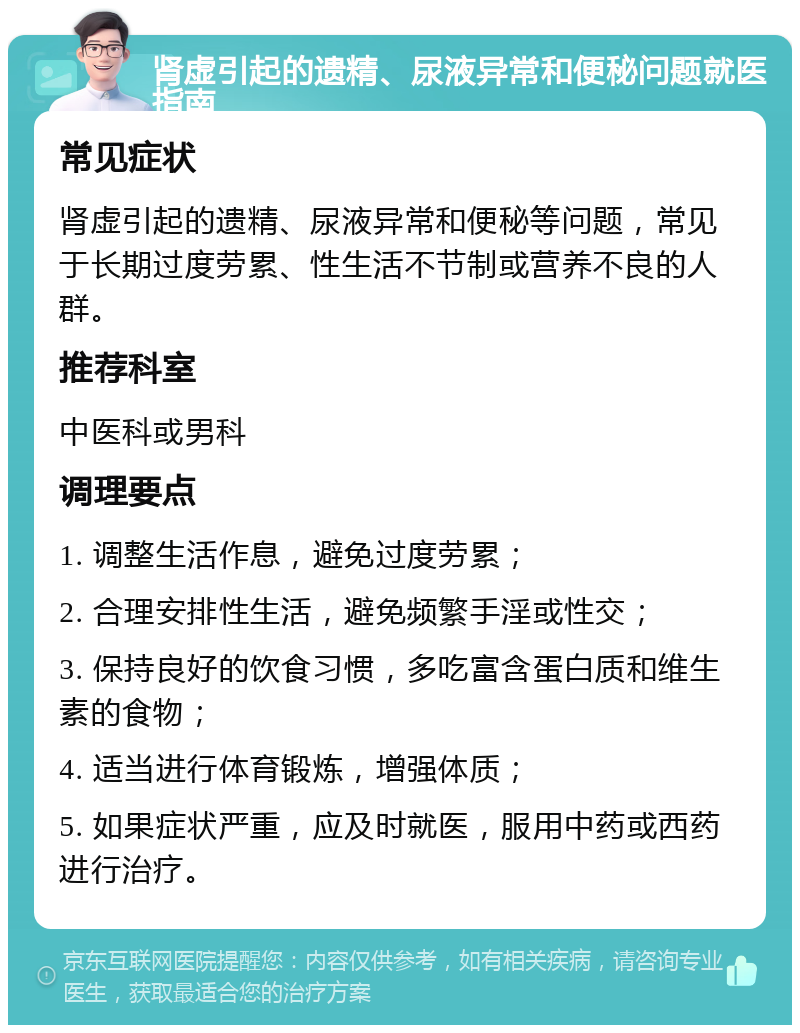 肾虚引起的遗精、尿液异常和便秘问题就医指南 常见症状 肾虚引起的遗精、尿液异常和便秘等问题，常见于长期过度劳累、性生活不节制或营养不良的人群。 推荐科室 中医科或男科 调理要点 1. 调整生活作息，避免过度劳累； 2. 合理安排性生活，避免频繁手淫或性交； 3. 保持良好的饮食习惯，多吃富含蛋白质和维生素的食物； 4. 适当进行体育锻炼，增强体质； 5. 如果症状严重，应及时就医，服用中药或西药进行治疗。