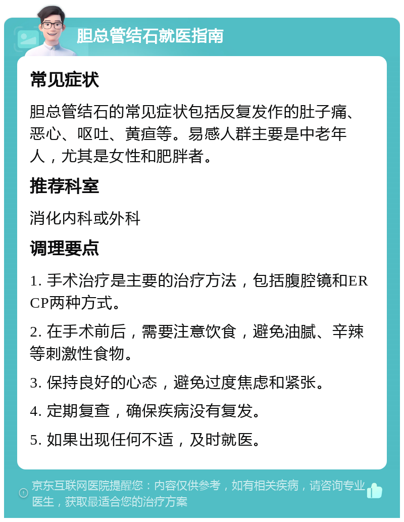 胆总管结石就医指南 常见症状 胆总管结石的常见症状包括反复发作的肚子痛、恶心、呕吐、黄疸等。易感人群主要是中老年人，尤其是女性和肥胖者。 推荐科室 消化内科或外科 调理要点 1. 手术治疗是主要的治疗方法，包括腹腔镜和ERCP两种方式。 2. 在手术前后，需要注意饮食，避免油腻、辛辣等刺激性食物。 3. 保持良好的心态，避免过度焦虑和紧张。 4. 定期复查，确保疾病没有复发。 5. 如果出现任何不适，及时就医。