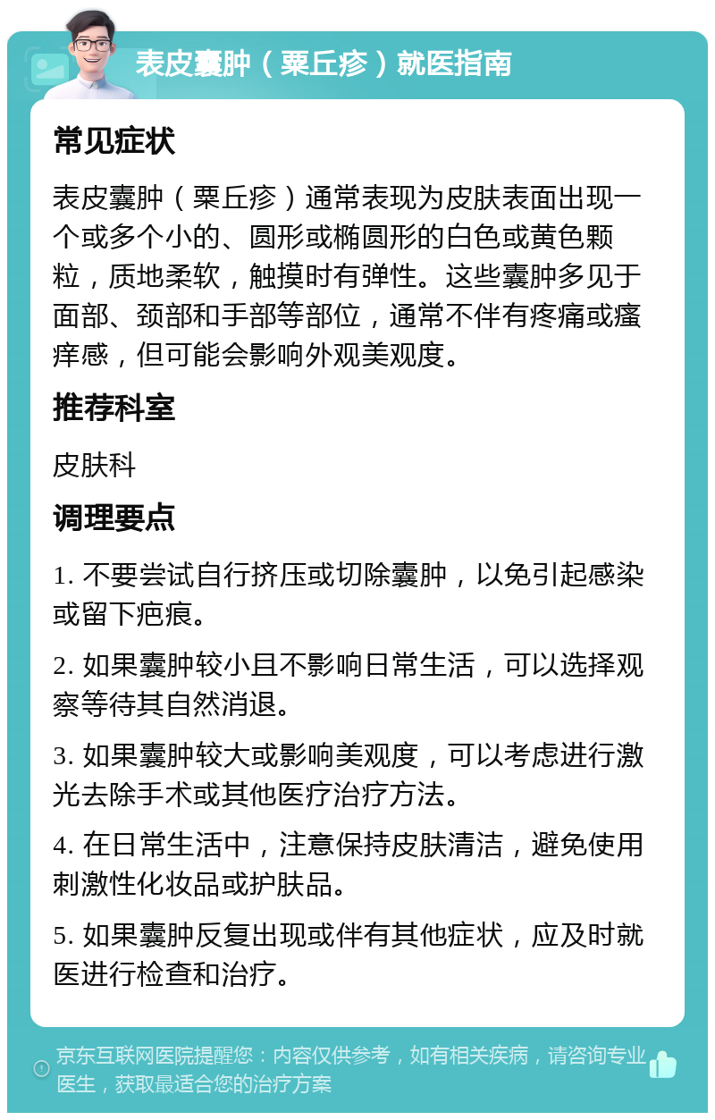 表皮囊肿（粟丘疹）就医指南 常见症状 表皮囊肿（粟丘疹）通常表现为皮肤表面出现一个或多个小的、圆形或椭圆形的白色或黄色颗粒，质地柔软，触摸时有弹性。这些囊肿多见于面部、颈部和手部等部位，通常不伴有疼痛或瘙痒感，但可能会影响外观美观度。 推荐科室 皮肤科 调理要点 1. 不要尝试自行挤压或切除囊肿，以免引起感染或留下疤痕。 2. 如果囊肿较小且不影响日常生活，可以选择观察等待其自然消退。 3. 如果囊肿较大或影响美观度，可以考虑进行激光去除手术或其他医疗治疗方法。 4. 在日常生活中，注意保持皮肤清洁，避免使用刺激性化妆品或护肤品。 5. 如果囊肿反复出现或伴有其他症状，应及时就医进行检查和治疗。