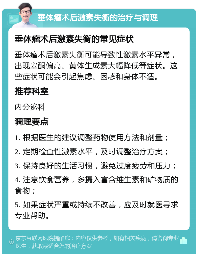 垂体瘤术后激素失衡的治疗与调理 垂体瘤术后激素失衡的常见症状 垂体瘤术后激素失衡可能导致性激素水平异常，出现睾酮偏高、黄体生成素大幅降低等症状。这些症状可能会引起焦虑、困惑和身体不适。 推荐科室 内分泌科 调理要点 1. 根据医生的建议调整药物使用方法和剂量； 2. 定期检查性激素水平，及时调整治疗方案； 3. 保持良好的生活习惯，避免过度疲劳和压力； 4. 注意饮食营养，多摄入富含维生素和矿物质的食物； 5. 如果症状严重或持续不改善，应及时就医寻求专业帮助。