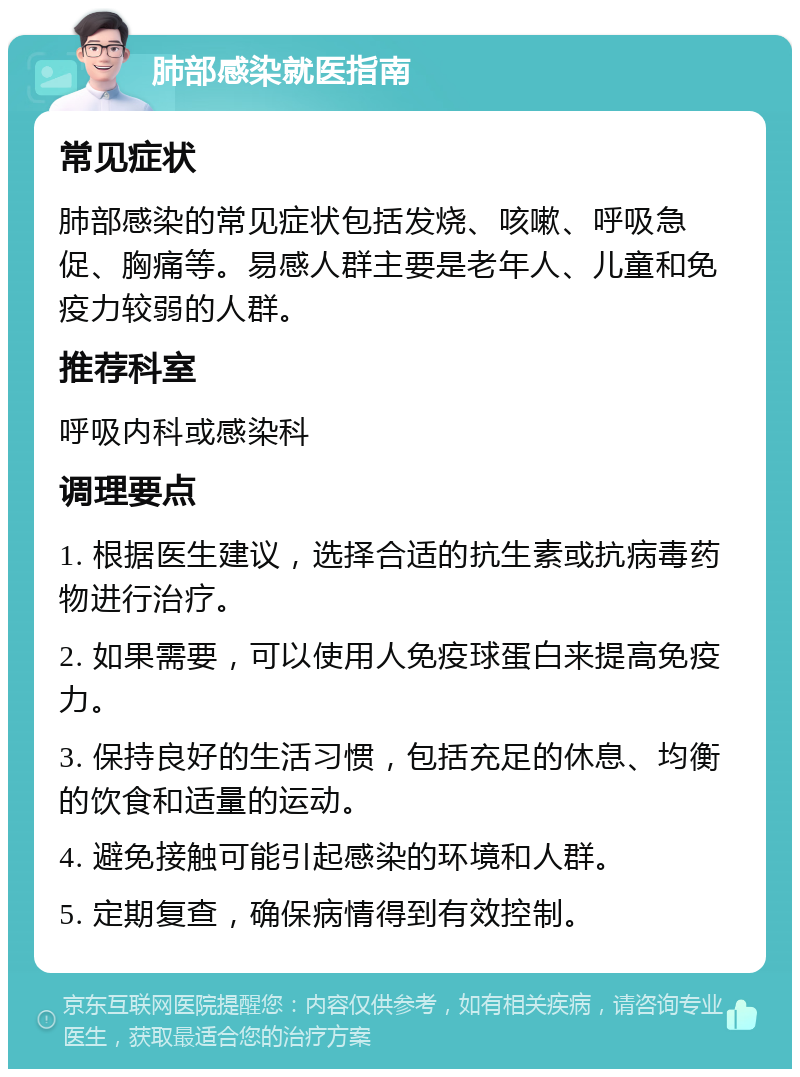 肺部感染就医指南 常见症状 肺部感染的常见症状包括发烧、咳嗽、呼吸急促、胸痛等。易感人群主要是老年人、儿童和免疫力较弱的人群。 推荐科室 呼吸内科或感染科 调理要点 1. 根据医生建议，选择合适的抗生素或抗病毒药物进行治疗。 2. 如果需要，可以使用人免疫球蛋白来提高免疫力。 3. 保持良好的生活习惯，包括充足的休息、均衡的饮食和适量的运动。 4. 避免接触可能引起感染的环境和人群。 5. 定期复查，确保病情得到有效控制。