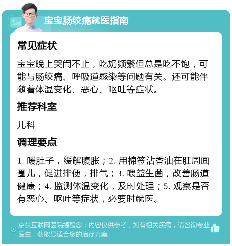 宝宝肠绞痛就医指南 常见症状 宝宝晚上哭闹不止，吃奶频繁但总是吃不饱，可能与肠绞痛、呼吸道感染等问题有关。还可能伴随着体温变化、恶心、呕吐等症状。 推荐科室 儿科 调理要点 1. 暖肚子，缓解腹胀；2. 用棉签沾香油在肛周画圈儿，促进排便，排气；3. 喂益生菌，改善肠道健康；4. 监测体温变化，及时处理；5. 观察是否有恶心、呕吐等症状，必要时就医。