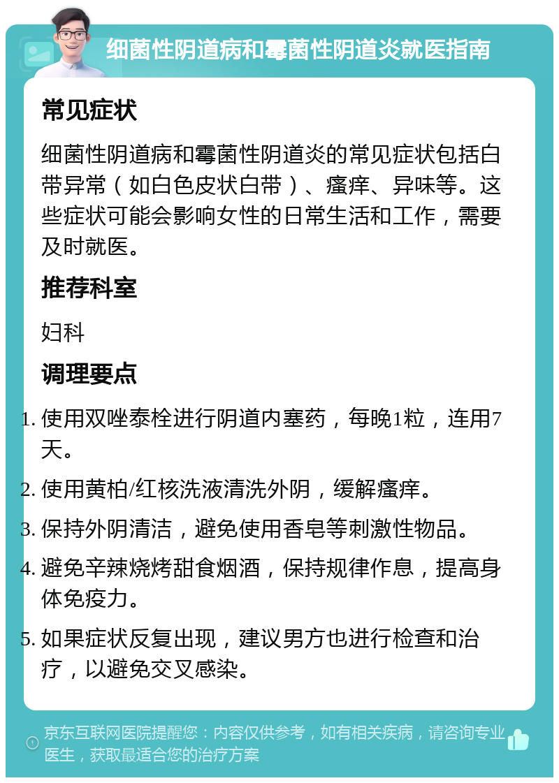 细菌性阴道病和霉菌性阴道炎就医指南 常见症状 细菌性阴道病和霉菌性阴道炎的常见症状包括白带异常（如白色皮状白带）、瘙痒、异味等。这些症状可能会影响女性的日常生活和工作，需要及时就医。 推荐科室 妇科 调理要点 使用双唑泰栓进行阴道内塞药，每晚1粒，连用7天。 使用黄柏/红核洗液清洗外阴，缓解瘙痒。 保持外阴清洁，避免使用香皂等刺激性物品。 避免辛辣烧烤甜食烟酒，保持规律作息，提高身体免疫力。 如果症状反复出现，建议男方也进行检查和治疗，以避免交叉感染。