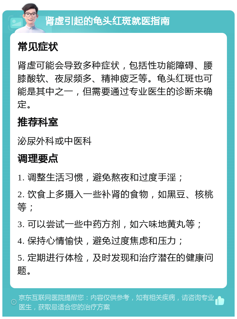 肾虚引起的龟头红斑就医指南 常见症状 肾虚可能会导致多种症状，包括性功能障碍、腰膝酸软、夜尿频多、精神疲乏等。龟头红斑也可能是其中之一，但需要通过专业医生的诊断来确定。 推荐科室 泌尿外科或中医科 调理要点 1. 调整生活习惯，避免熬夜和过度手淫； 2. 饮食上多摄入一些补肾的食物，如黑豆、核桃等； 3. 可以尝试一些中药方剂，如六味地黄丸等； 4. 保持心情愉快，避免过度焦虑和压力； 5. 定期进行体检，及时发现和治疗潜在的健康问题。