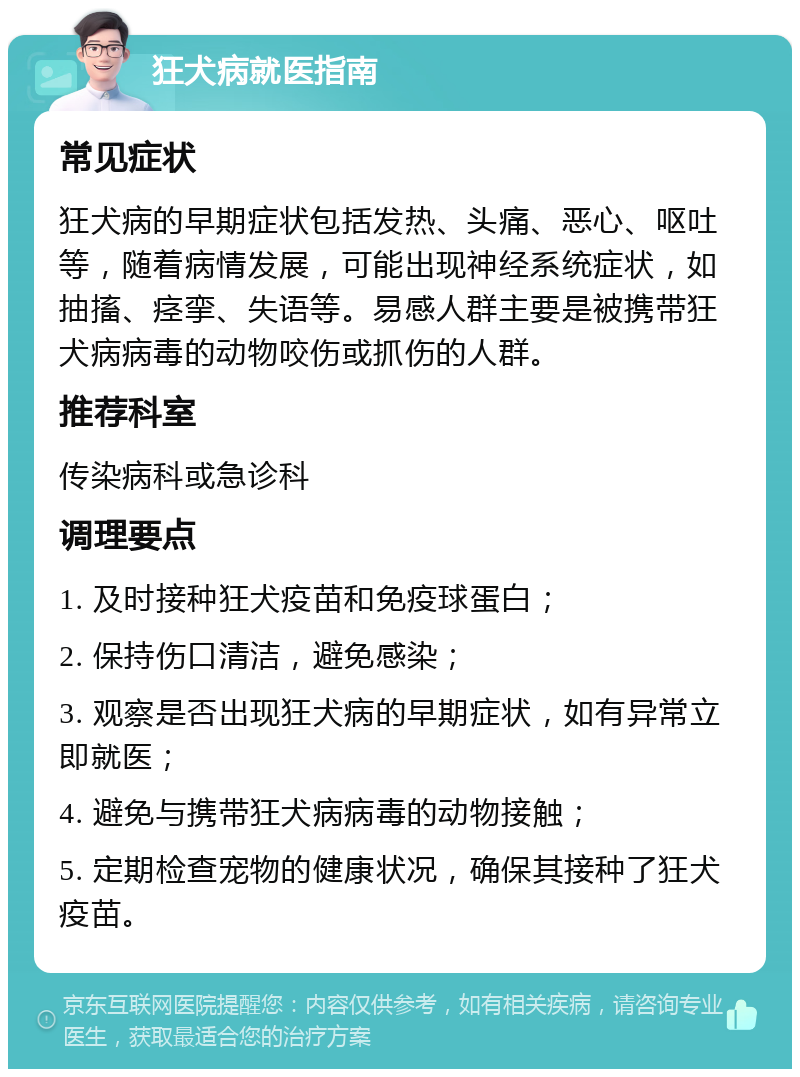 狂犬病就医指南 常见症状 狂犬病的早期症状包括发热、头痛、恶心、呕吐等，随着病情发展，可能出现神经系统症状，如抽搐、痉挛、失语等。易感人群主要是被携带狂犬病病毒的动物咬伤或抓伤的人群。 推荐科室 传染病科或急诊科 调理要点 1. 及时接种狂犬疫苗和免疫球蛋白； 2. 保持伤口清洁，避免感染； 3. 观察是否出现狂犬病的早期症状，如有异常立即就医； 4. 避免与携带狂犬病病毒的动物接触； 5. 定期检查宠物的健康状况，确保其接种了狂犬疫苗。