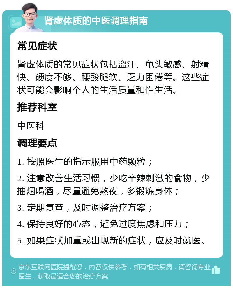 肾虚体质的中医调理指南 常见症状 肾虚体质的常见症状包括盗汗、龟头敏感、射精快、硬度不够、腰酸腿软、乏力困倦等。这些症状可能会影响个人的生活质量和性生活。 推荐科室 中医科 调理要点 1. 按照医生的指示服用中药颗粒； 2. 注意改善生活习惯，少吃辛辣刺激的食物，少抽烟喝酒，尽量避免熬夜，多锻炼身体； 3. 定期复查，及时调整治疗方案； 4. 保持良好的心态，避免过度焦虑和压力； 5. 如果症状加重或出现新的症状，应及时就医。