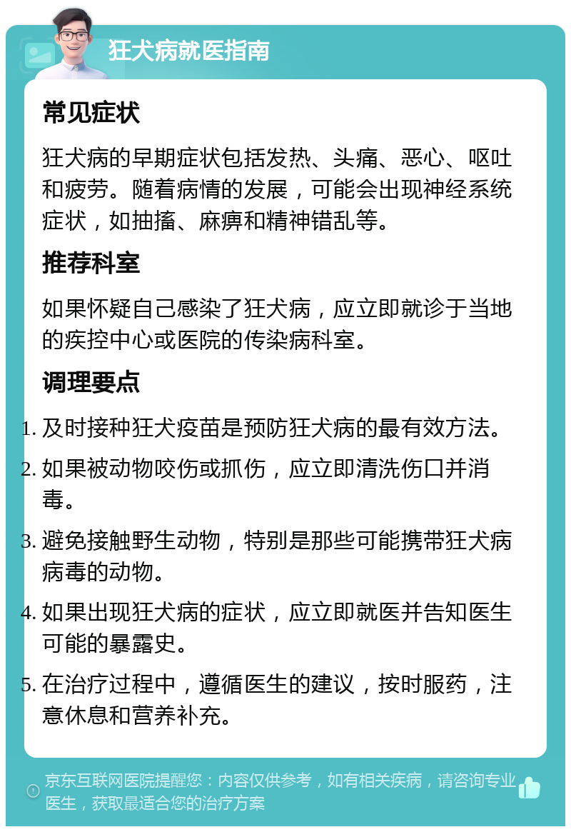 狂犬病就医指南 常见症状 狂犬病的早期症状包括发热、头痛、恶心、呕吐和疲劳。随着病情的发展，可能会出现神经系统症状，如抽搐、麻痹和精神错乱等。 推荐科室 如果怀疑自己感染了狂犬病，应立即就诊于当地的疾控中心或医院的传染病科室。 调理要点 及时接种狂犬疫苗是预防狂犬病的最有效方法。 如果被动物咬伤或抓伤，应立即清洗伤口并消毒。 避免接触野生动物，特别是那些可能携带狂犬病病毒的动物。 如果出现狂犬病的症状，应立即就医并告知医生可能的暴露史。 在治疗过程中，遵循医生的建议，按时服药，注意休息和营养补充。