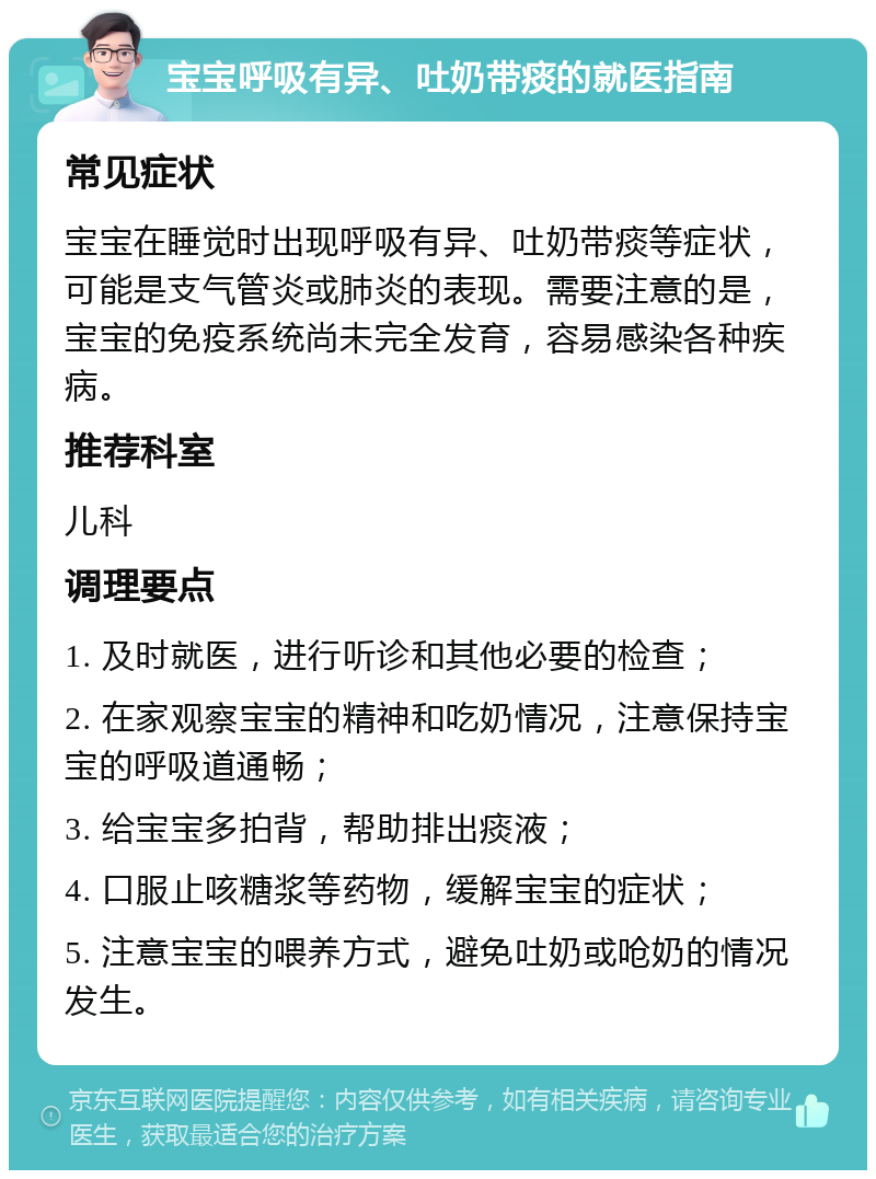 宝宝呼吸有异、吐奶带痰的就医指南 常见症状 宝宝在睡觉时出现呼吸有异、吐奶带痰等症状，可能是支气管炎或肺炎的表现。需要注意的是，宝宝的免疫系统尚未完全发育，容易感染各种疾病。 推荐科室 儿科 调理要点 1. 及时就医，进行听诊和其他必要的检查； 2. 在家观察宝宝的精神和吃奶情况，注意保持宝宝的呼吸道通畅； 3. 给宝宝多拍背，帮助排出痰液； 4. 口服止咳糖浆等药物，缓解宝宝的症状； 5. 注意宝宝的喂养方式，避免吐奶或呛奶的情况发生。