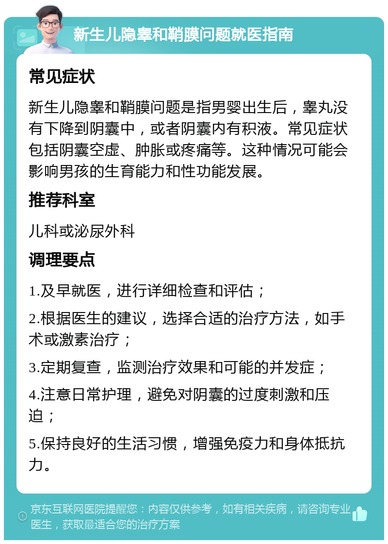 新生儿隐睾和鞘膜问题就医指南 常见症状 新生儿隐睾和鞘膜问题是指男婴出生后，睾丸没有下降到阴囊中，或者阴囊内有积液。常见症状包括阴囊空虚、肿胀或疼痛等。这种情况可能会影响男孩的生育能力和性功能发展。 推荐科室 儿科或泌尿外科 调理要点 1.及早就医，进行详细检查和评估； 2.根据医生的建议，选择合适的治疗方法，如手术或激素治疗； 3.定期复查，监测治疗效果和可能的并发症； 4.注意日常护理，避免对阴囊的过度刺激和压迫； 5.保持良好的生活习惯，增强免疫力和身体抵抗力。