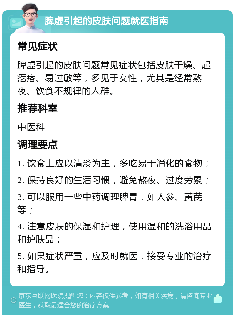 脾虚引起的皮肤问题就医指南 常见症状 脾虚引起的皮肤问题常见症状包括皮肤干燥、起疙瘩、易过敏等，多见于女性，尤其是经常熬夜、饮食不规律的人群。 推荐科室 中医科 调理要点 1. 饮食上应以清淡为主，多吃易于消化的食物； 2. 保持良好的生活习惯，避免熬夜、过度劳累； 3. 可以服用一些中药调理脾胃，如人参、黄芪等； 4. 注意皮肤的保湿和护理，使用温和的洗浴用品和护肤品； 5. 如果症状严重，应及时就医，接受专业的治疗和指导。