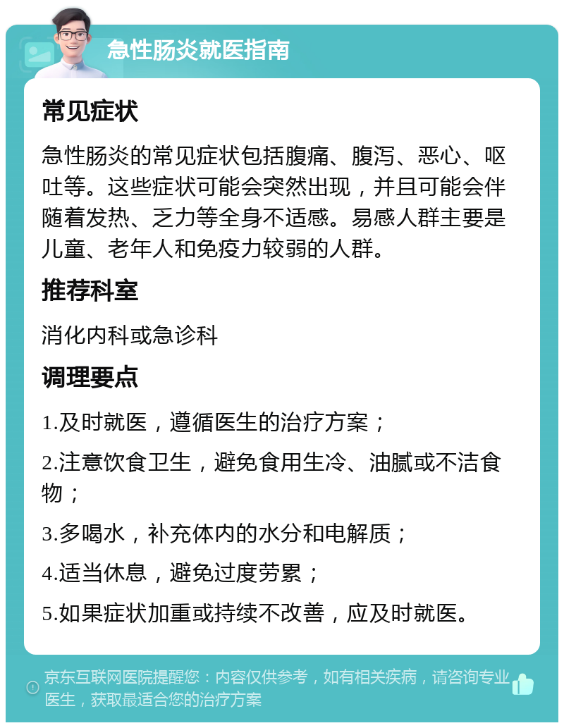 急性肠炎就医指南 常见症状 急性肠炎的常见症状包括腹痛、腹泻、恶心、呕吐等。这些症状可能会突然出现，并且可能会伴随着发热、乏力等全身不适感。易感人群主要是儿童、老年人和免疫力较弱的人群。 推荐科室 消化内科或急诊科 调理要点 1.及时就医，遵循医生的治疗方案； 2.注意饮食卫生，避免食用生冷、油腻或不洁食物； 3.多喝水，补充体内的水分和电解质； 4.适当休息，避免过度劳累； 5.如果症状加重或持续不改善，应及时就医。